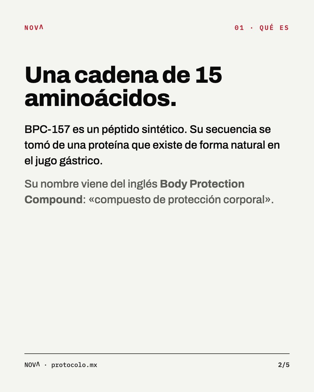 Qué es: una cadena de 15 aminoácidos. BPC-157 es un péptido sintético; su secuencia se tomó de una proteína que existe de forma natural en el jugo gástrico. Su nombre viene del inglés Body Protection Compound.