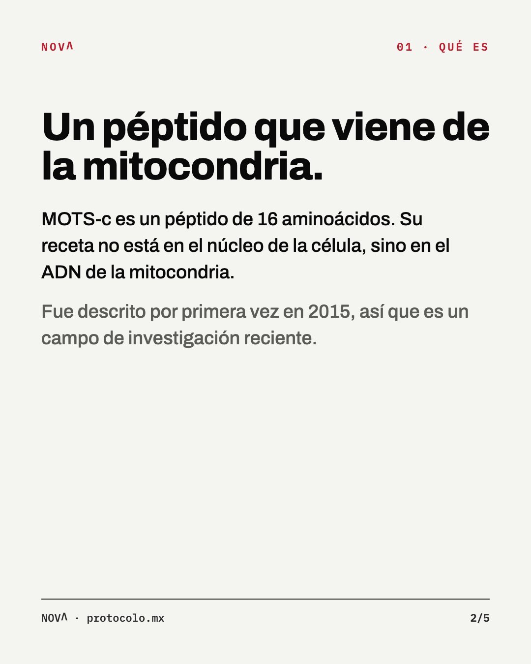 Qué es: un péptido que viene de la mitocondria. MOTS-c tiene 16 aminoácidos y su receta está en el ADN de la mitocondria, no en el núcleo de la célula. Se describió por primera vez en 2015.